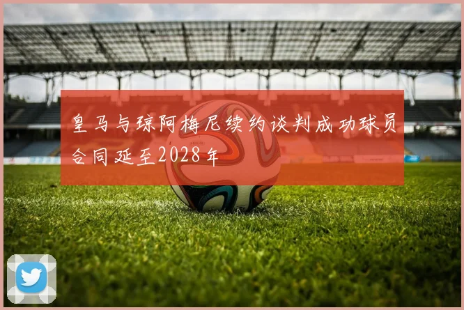 皇马与琼阿梅尼续约谈判成功球员合同延至2028年