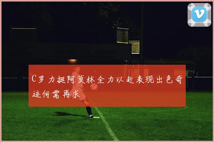 C罗力挺阿莫林全力以赴表现出色奇迹何需再求
