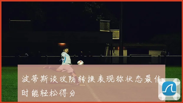 波蒂斯谈攻防转换表现称状态最佳时能轻松得分