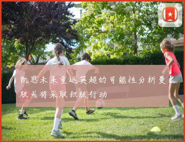 凯恩未来重返英超的可能性分析曼联或将采取积极行动