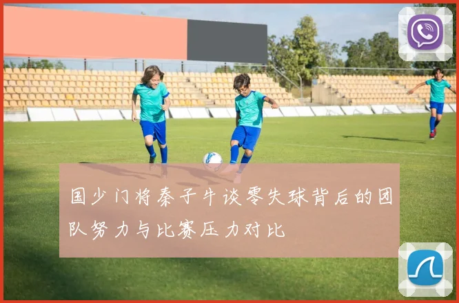 国少门将秦子牛谈零失球背后的团队努力与比赛压力对比