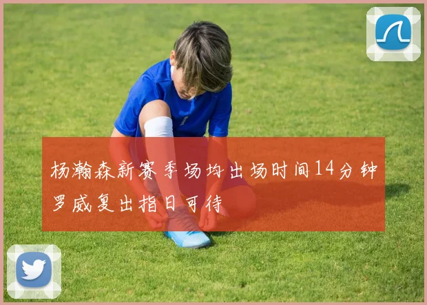 杨瀚森新赛季场均出场时间14分钟罗威复出指日可待
