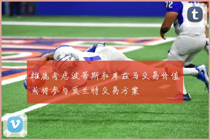 雄鹿考虑波蒂斯和库兹马交易价值或将参与莫兰特交易方案
