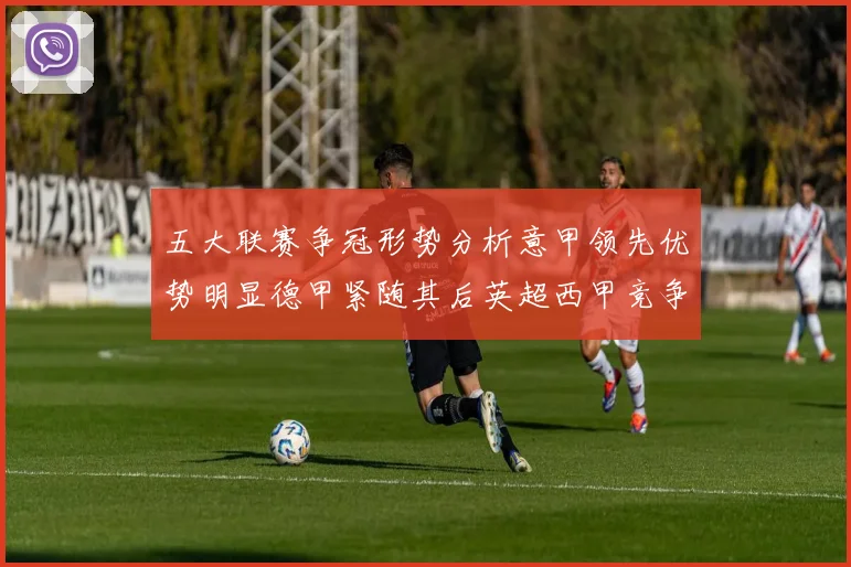 五大联赛争冠形势分析意甲领先优势明显德甲紧随其后英超西甲竞争激烈