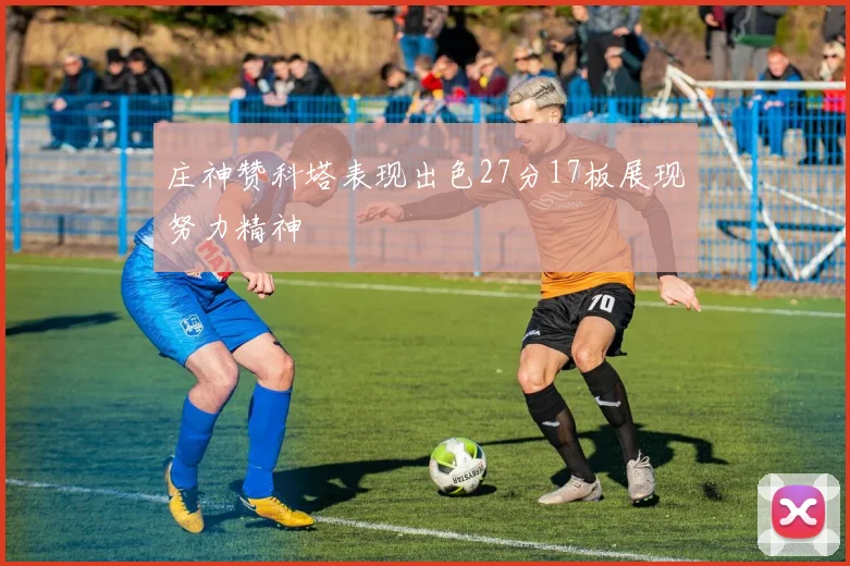庄神赞科塔表现出色27分17板展现努力精神