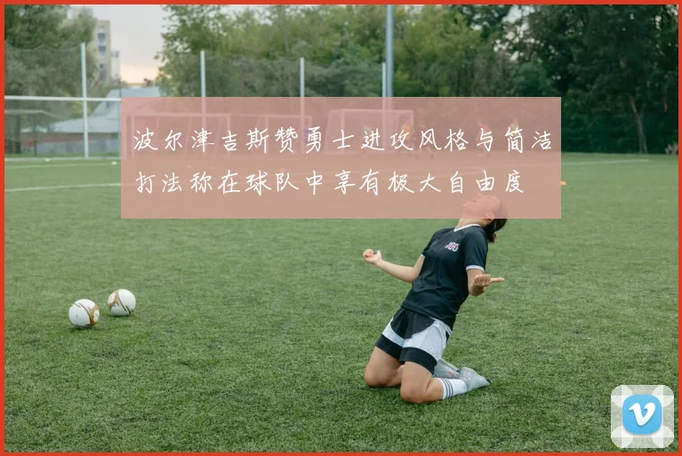 波尔津吉斯赞勇士进攻风格与简洁打法称在球队中享有极大自由度