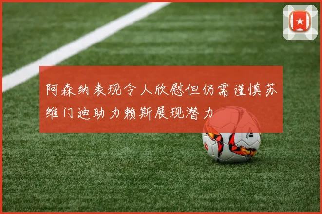 阿森纳表现令人欣慰但仍需谨慎苏维门迪助力赖斯展现潜力