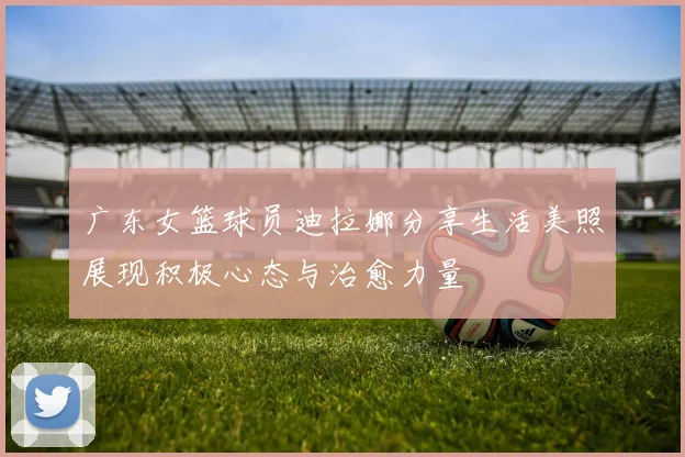 广东女篮球员迪拉娜分享生活美照展现积极心态与治愈力量