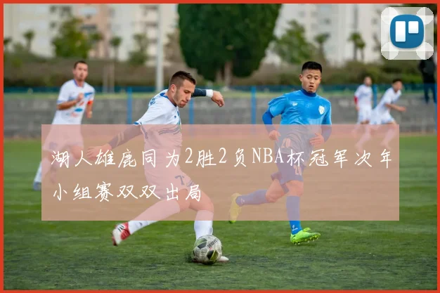 湖人雄鹿同为2胜2负NBA杯冠军次年小组赛双双出局