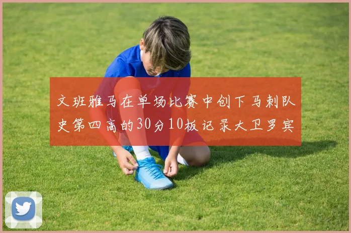 文班雅马在单场比赛中创下马刺队史第四高的30分10板记录大卫罗宾逊仍保持最多记录