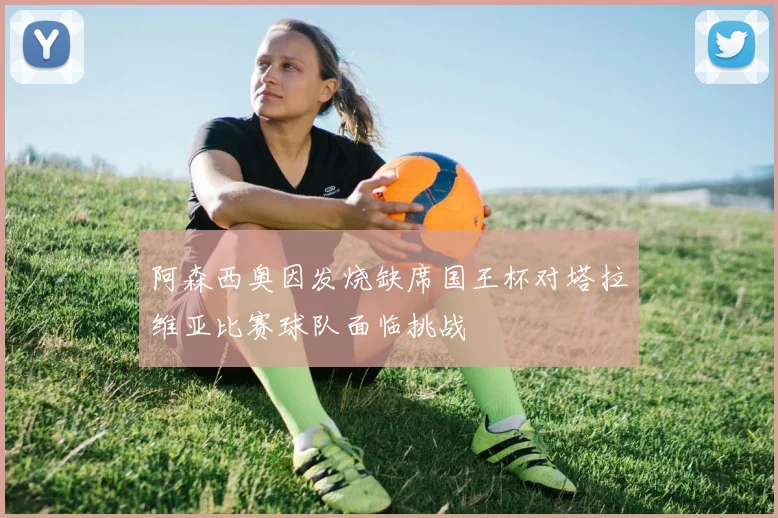 阿森西奥因发烧缺席国王杯对塔拉维亚比赛球队面临挑战