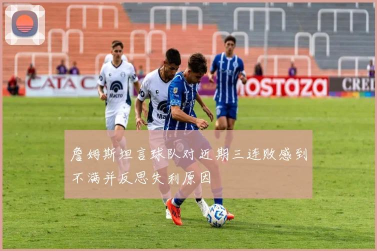 詹姆斯坦言球队对近期三连败感到不满并反思失利原因