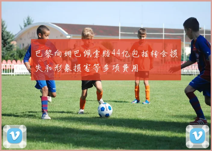 巴黎向姆巴佩索赔44亿包括转会损失和形象损害等多项费用