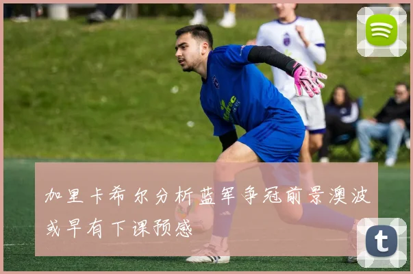 加里卡希尔分析蓝军争冠前景澳波或早有下课预感