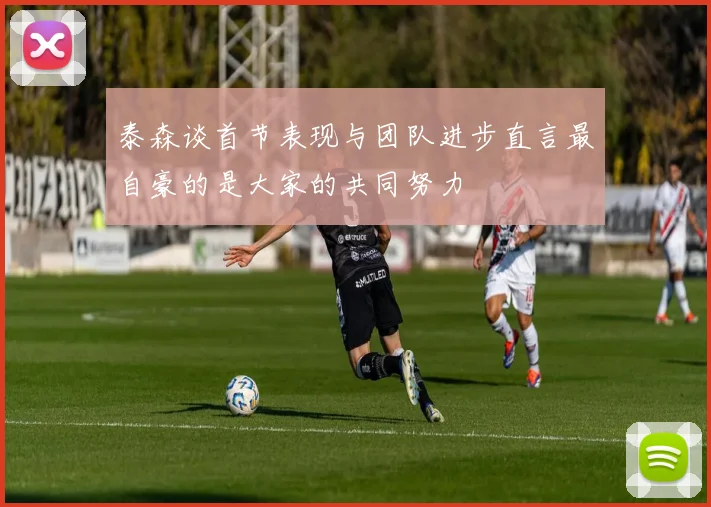 泰森谈首节表现与团队进步直言最自豪的是大家的共同努力