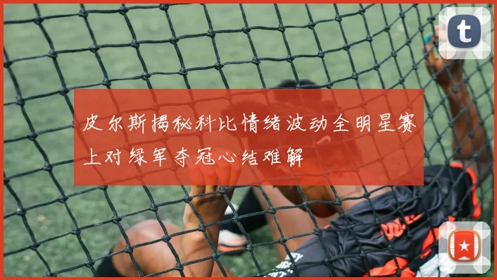 皮尔斯揭秘科比情绪波动全明星赛上对绿军夺冠心结难解