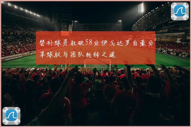 替补球员狂砍58分伊戈达罗自豪分享球权与团队轮转之道