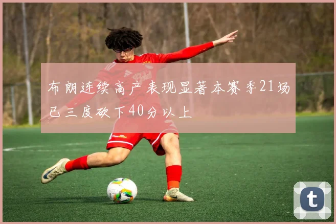 布朗连续高产表现显著本赛季21场已三度砍下40分以上