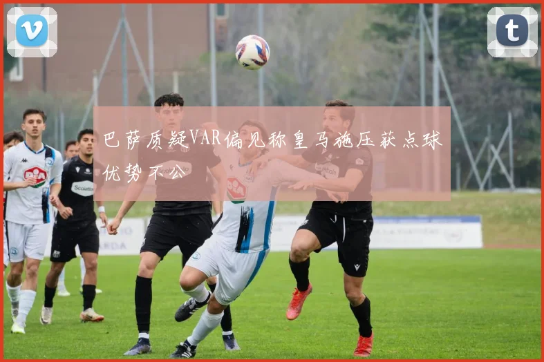 巴萨质疑VAR偏见称皇马施压获点球优势不公
