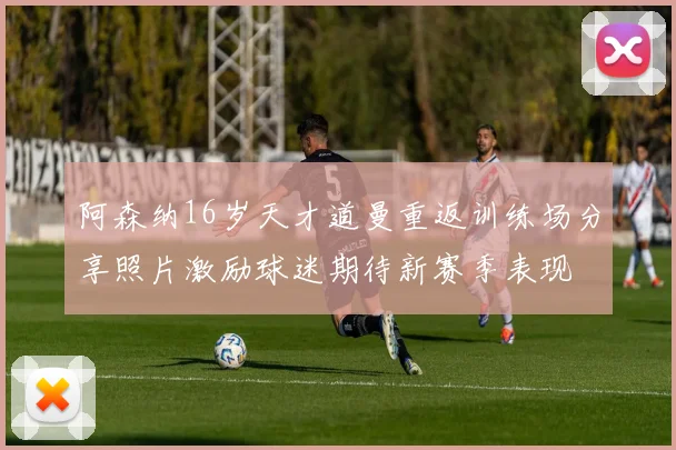 阿森纳16岁天才道曼重返训练场分享照片激励球迷期待新赛季表现