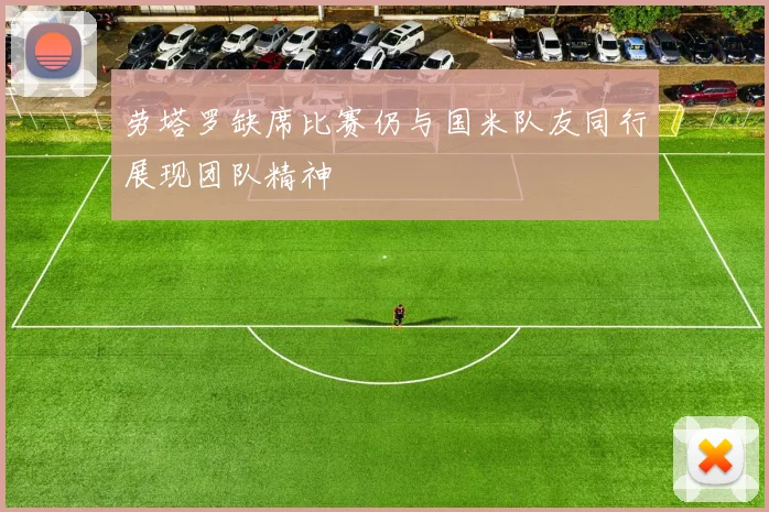 劳塔罗缺席比赛仍与国米队友同行展现团队精神