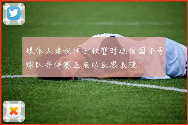 媒体人建议汪士钦暂时远离国字号球队并停赛五场以反思表现