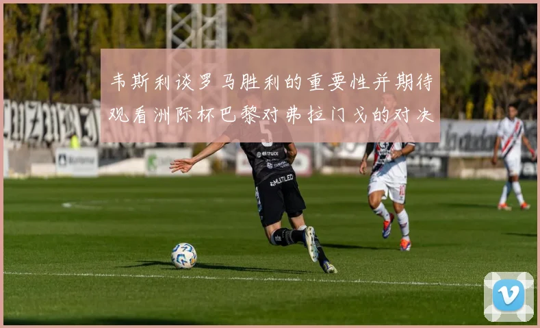韦斯利谈罗马胜利的重要性并期待观看洲际杯巴黎对弗拉门戈的对决
