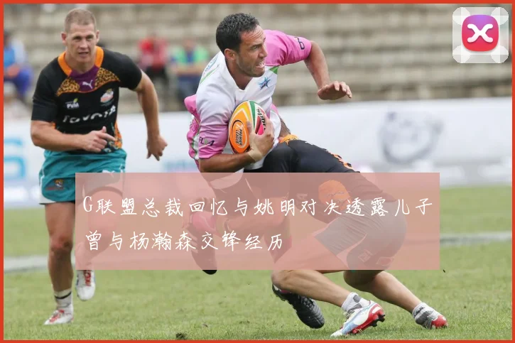 G联盟总裁回忆与姚明对决透露儿子曾与杨瀚森交锋经历