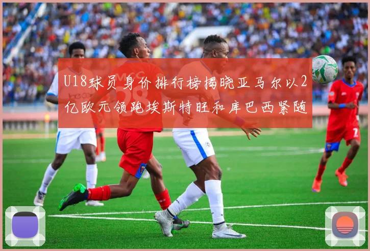 U18球员身价排行榜揭晓亚马尔以2亿欧元领跑埃斯特旺和库巴西紧随其后