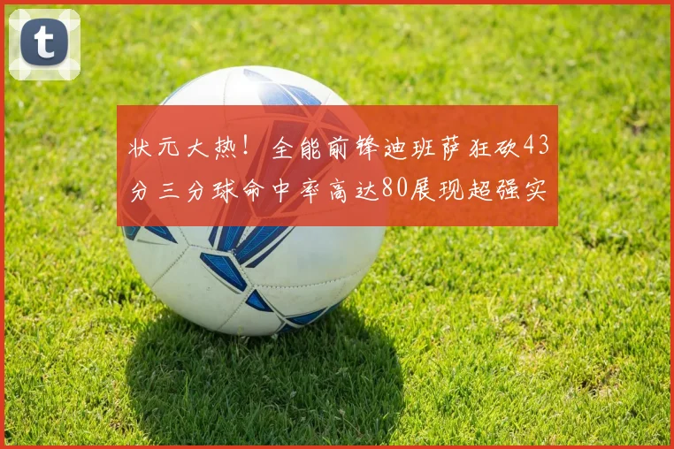 状元大热！全能前锋迪班萨狂砍43分三分球命中率高达80展现超强实力