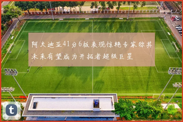阿夫迪亚41分6板表现惊艳专家称其未来有望成为开拓者超级巨星