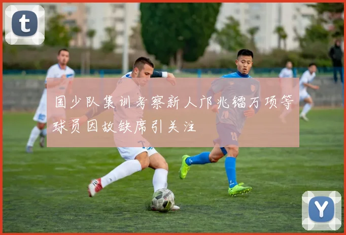 国少队集训考察新人邝兆镭万项等球员因故缺席引关注